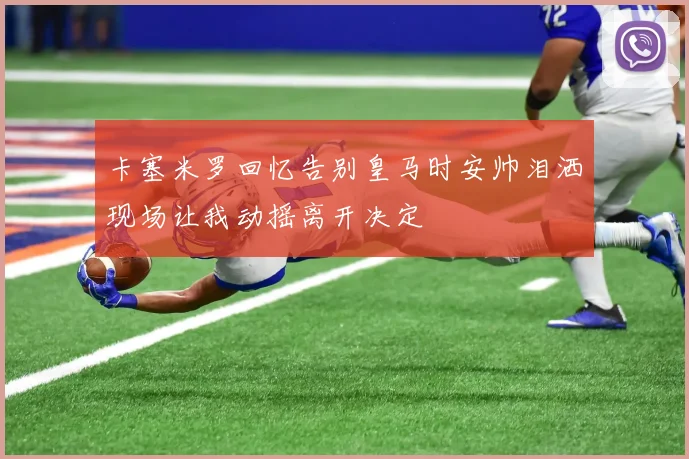 卡塞米罗回忆告别皇马时安帅泪洒现场让我动摇离开决定