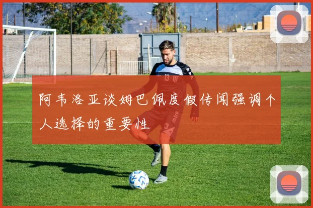 阿韦洛亚谈姆巴佩度假传闻强调个人选择的重要性