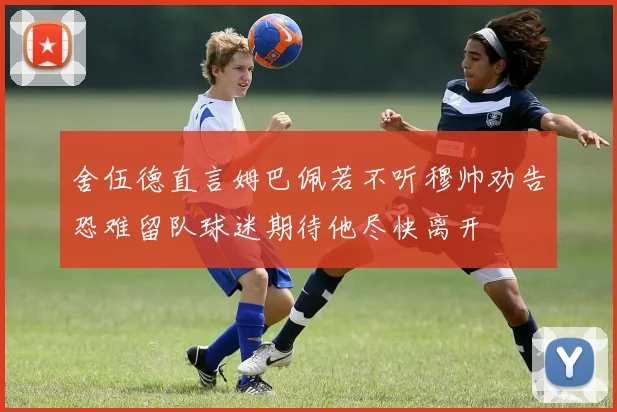舍伍德直言姆巴佩若不听穆帅劝告恐难留队球迷期待他尽快离开