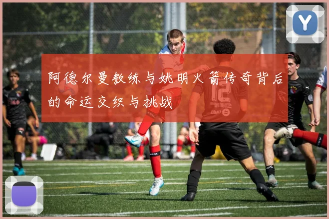 阿德尔曼教练与姚明火箭传奇背后的命运交织与挑战