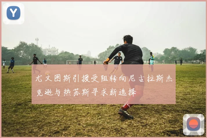 尤文图斯引援受阻转向尼古拉斯杰克逊与热苏斯寻求新选择