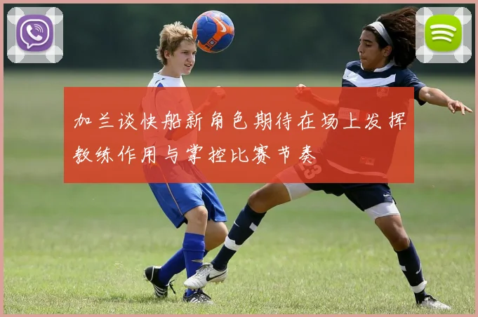 加兰谈快船新角色期待在场上发挥教练作用与掌控比赛节奏