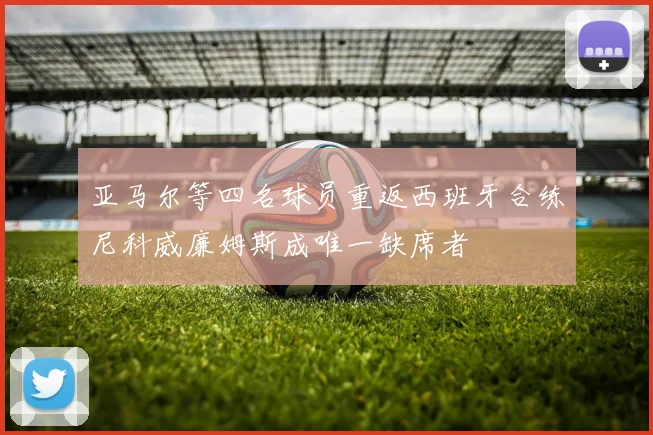 亚马尔等四名球员重返西班牙合练尼科威廉姆斯成唯一缺席者