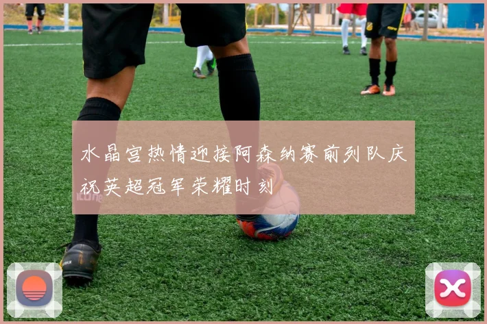 水晶宫热情迎接阿森纳赛前列队庆祝英超冠军荣耀时刻