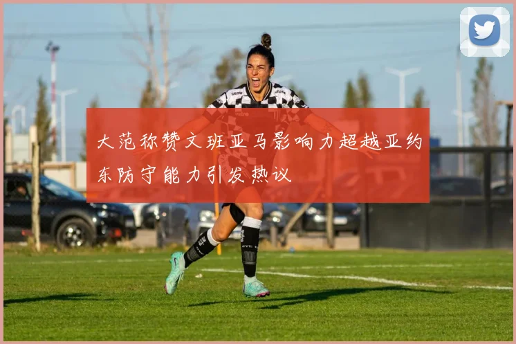 大范称赞文班亚马影响力超越亚约东防守能力引发热议