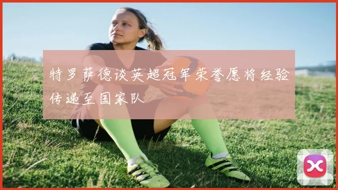 特罗萨德谈英超冠军荣誉愿将经验传递至国家队