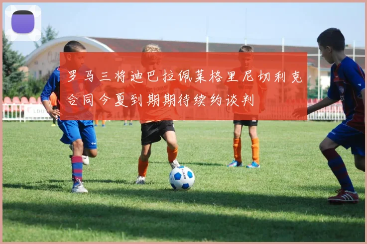 罗马三将迪巴拉佩莱格里尼切利克合同今夏到期期待续约谈判
