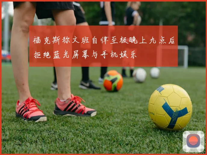福克斯称文班自律至极晚上九点后拒绝蓝光屏幕与手机娱乐