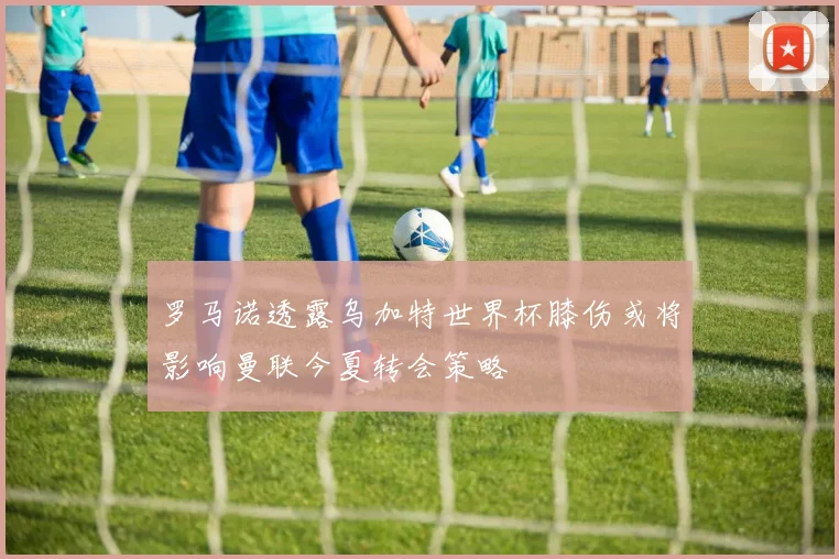 罗马诺透露乌加特世界杯膝伤或将影响曼联今夏转会策略