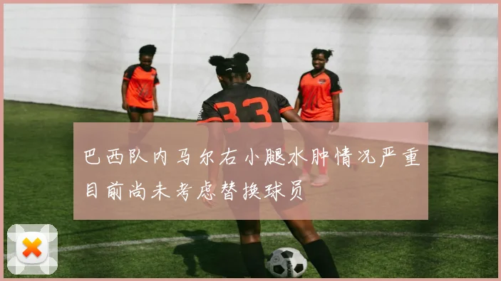 巴西队内马尔右小腿水肿情况严重目前尚未考虑替换球员